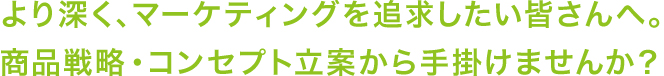 より深く、マーケティングを追求したい皆さんへ。商品戦略・コンセプト立案から手掛けませんか？
